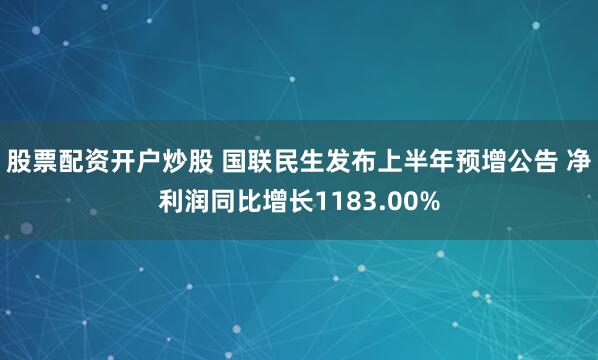 股票配资开户炒股 国联民生发布上半年预增公告 净利润同比增长1183.00%