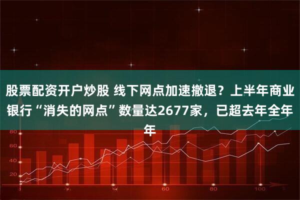 股票配资开户炒股 线下网点加速撤退？上半年商业银行“消失的网点”数量达2677家，已超去年全年