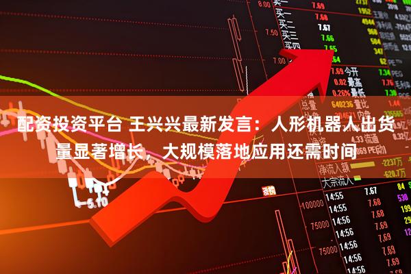 配资投资平台 王兴兴最新发言：人形机器人出货量显著增长，大规模落地应用还需时间
