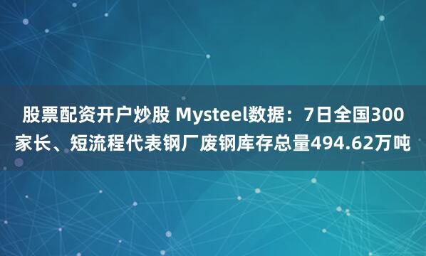 股票配资开户炒股 Mysteel数据：7日全国300家长、短流程代表钢厂废钢库存总量494.62万吨