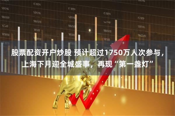 股票配资开户炒股 预计超过1750万人次参与，上海下月迎全城盛事，再现“第一盏灯”