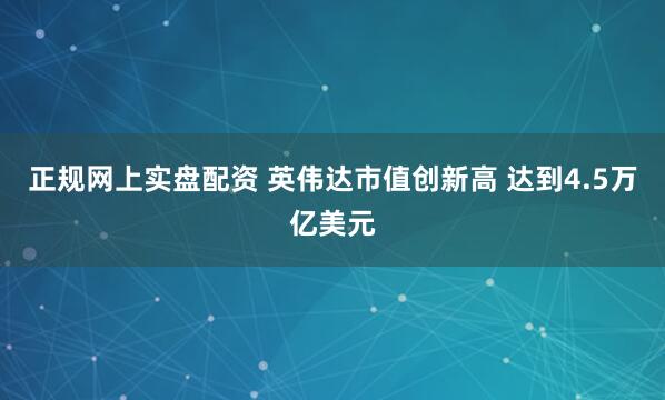 正规网上实盘配资 英伟达市值创新高 达到4.5万亿美元