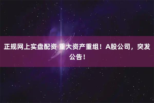 正规网上实盘配资 重大资产重组！A股公司，突发公告！