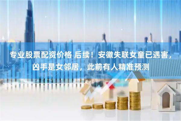 专业股票配资价格 后续！安徽失联女童已遇害，凶手是女邻居，此前有人精准预测