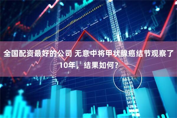 全国配资最好的公司 无意中将甲状腺癌结节观察了10年，结果如何？
