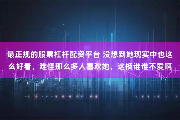 最正规的股票杠杆配资平台 没想到她现实中也这么好看，难怪那么多人喜欢她，这换谁谁不爱啊