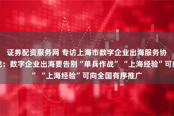 证券配资服务网 专访上海市数字企业出海服务协会秘书长贺仁龙：数字企业出海要告别“单兵作战” “上海经验”可向全国有序推广