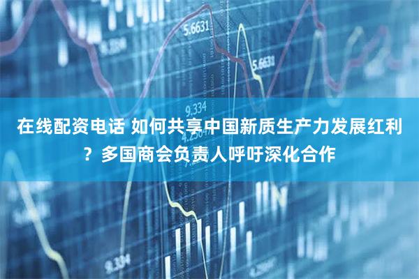 在线配资电话 如何共享中国新质生产力发展红利？多国商会负责人呼吁深化合作