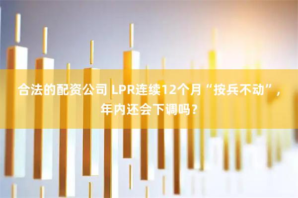 合法的配资公司 LPR连续12个月“按兵不动”，年内还会下调吗？