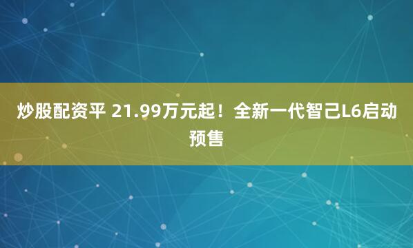 炒股配资平 21.99万元起！全新一代智己L6启动预售