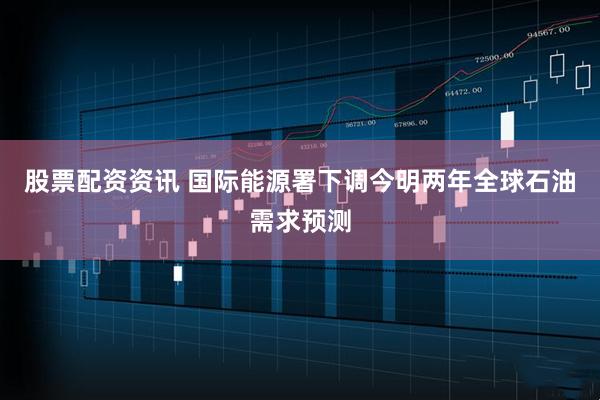 股票配资资讯 国际能源署下调今明两年全球石油需求预测