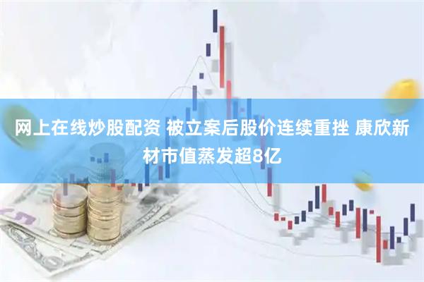 网上在线炒股配资 被立案后股价连续重挫 康欣新材市值蒸发超8亿