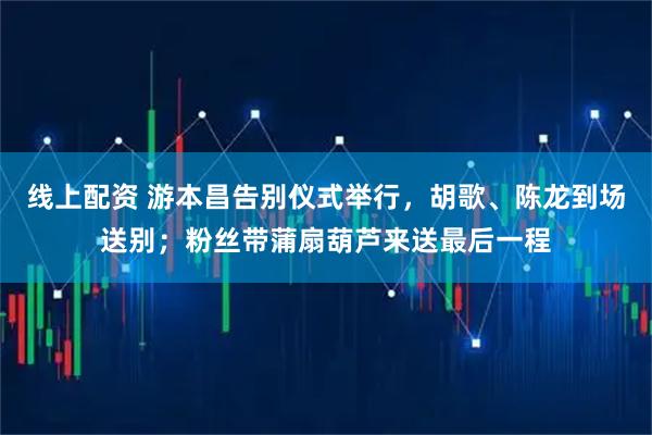 线上配资 游本昌告别仪式举行，胡歌、陈龙到场送别；粉丝带蒲扇葫芦来送最后一程